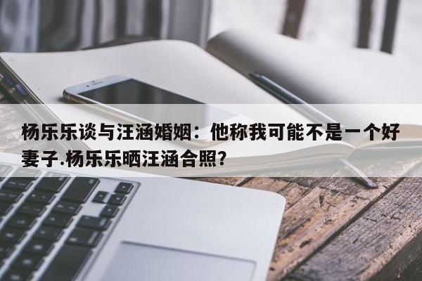 杨乐乐谈与汪涵婚姻：他称我可能不是一个好妻子.杨乐乐晒汪涵合照？
