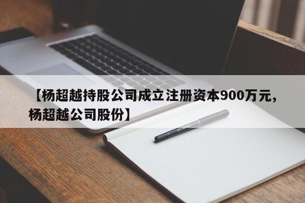【杨超越持股公司成立注册资本900万元,杨超越公司股份】