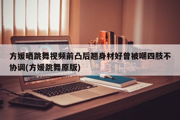 方媛晒跳舞视频前凸后翘身材好曾被嘲四肢不协调(方媛跳舞原版)