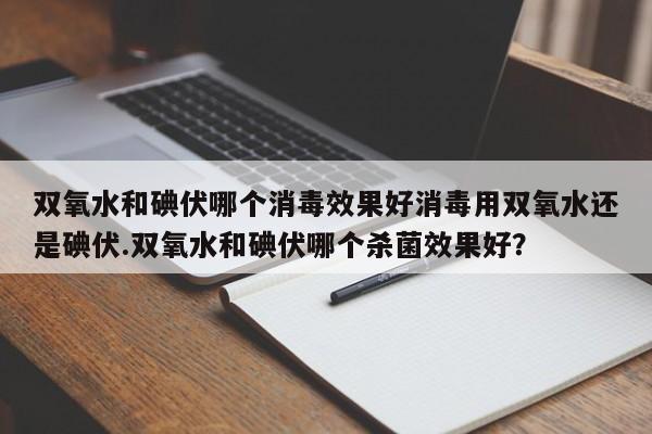 双氧水和碘伏哪个消毒效果好消毒用双氧水还是碘伏.双氧水和碘伏哪个杀菌效果好？