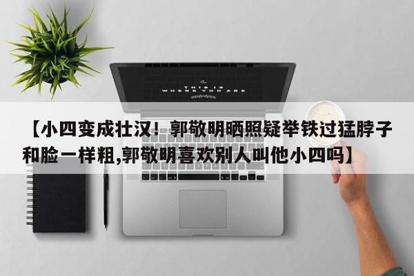 【小四变成壮汉！郭敬明晒照疑举铁过猛脖子和脸一样粗,郭敬明喜欢别人叫他小四吗】