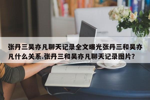 张丹三吴亦凡聊天记录全文曝光张丹三和吴亦凡什么关系.张丹三和吴亦凡聊天记录图片？