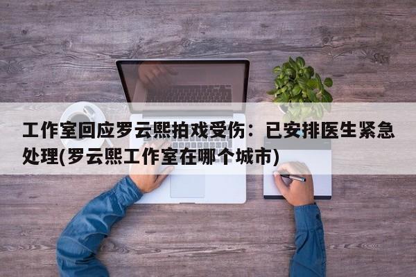 工作室回应罗云熙拍戏受伤：已安排医生紧急处理(罗云熙工作室在哪个城市)