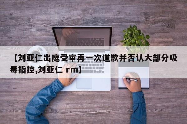 【刘亚仁出庭受审再一次道歉并否认大部分吸毒指控,刘亚仁 rm】