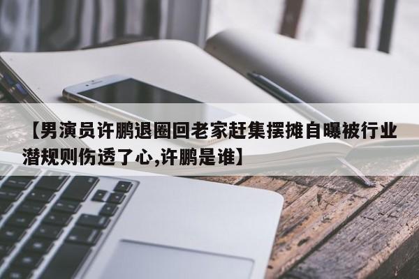 【男演员许鹏退圈回老家赶集摆摊自曝被行业潜规则伤透了心,许鹏是谁】