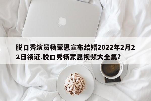 脱口秀演员杨蒙恩宣布结婚2022年2月22日领证.脱口秀杨蒙恩视频大全集？