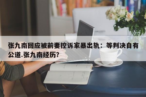 张九南回应被前妻控诉家暴出轨：等判决自有公道.张九南经历？