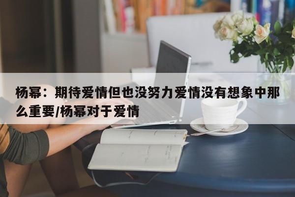 杨幂：期待爱情但也没努力爱情没有想象中那么重要/杨幂对于爱情