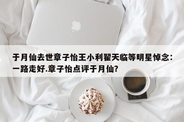 于月仙去世章子怡王小利翟天临等明星悼念：一路走好.章子怡点评于月仙？
