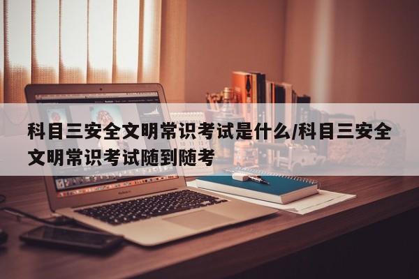 科目三安全文明常识考试是什么/科目三安全文明常识考试随到随考