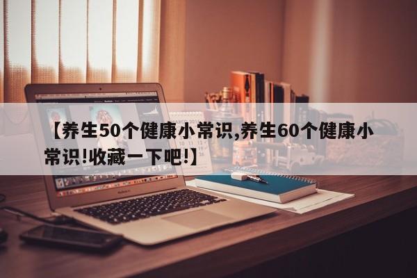 【养生50个健康小常识,养生60个健康小常识!收藏一下吧!】
