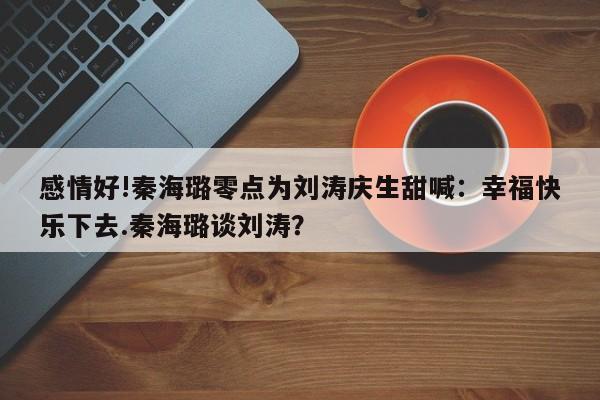 感情好!秦海璐零点为刘涛庆生甜喊：幸福快乐下去.秦海璐谈刘涛？