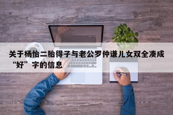 关于杨怡二胎得子与老公罗仲谦儿女双全凑成“好”字的信息