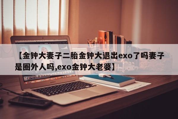【金钟大妻子二胎金钟大退出exo了吗妻子是圈外人吗,exo金钟大老婆】