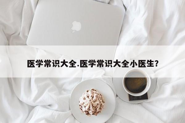 医学常识大全.医学常识大全小医生？