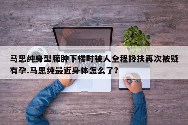 马思纯身型臃肿下楼时被人全程搀扶再次被疑有孕.马思纯最近身体怎么了？