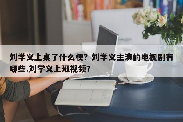 刘学义上桌了什么梗？刘学义主演的电视剧有哪些.刘学义上班视频？