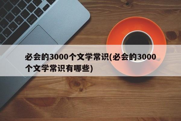 必会的3000个文学常识(必会的3000个文学常识有哪些)