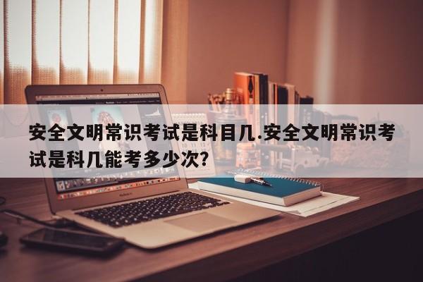 安全文明常识考试是科目几.安全文明常识考试是科几能考多少次？