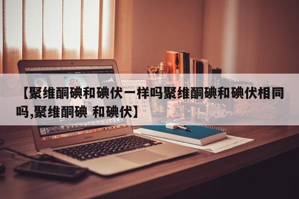 【聚维酮碘和碘伏一样吗聚维酮碘和碘伏相同吗,聚维酮碘 和碘伏】