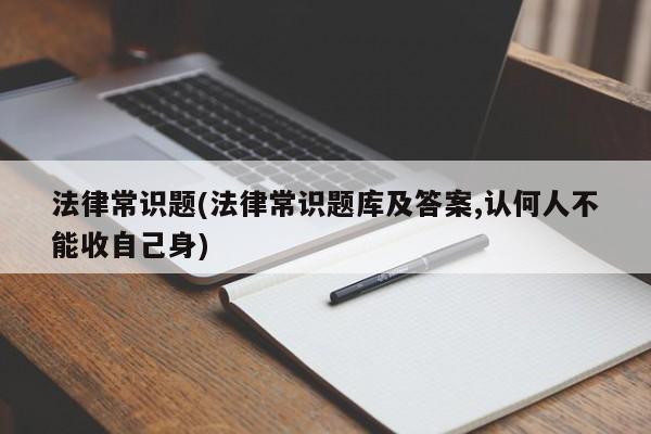 法律常识题(法律常识题库及答案,认何人不能收自己身)