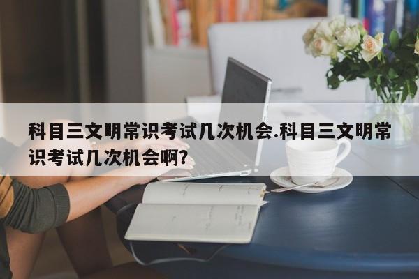 科目三文明常识考试几次机会.科目三文明常识考试几次机会啊？