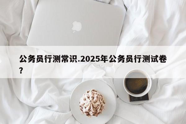 公务员行测常识.2025年公务员行测试卷？