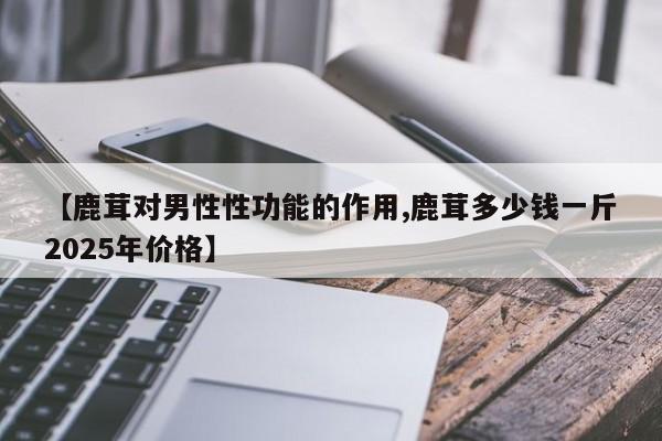 【鹿茸对男性性功能的作用,鹿茸多少钱一斤2025年价格】