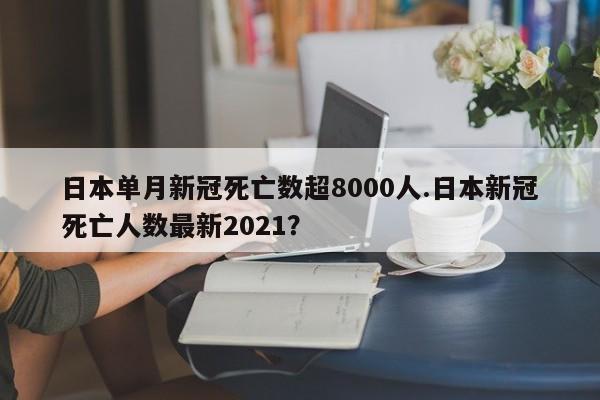 日本单月新冠死亡数超8000人.日本新冠死亡人数最新2021？