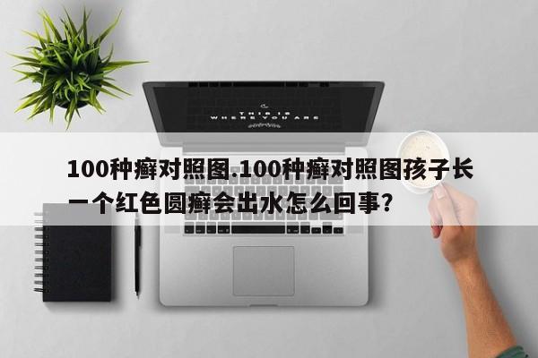 100种癣对照图.100种癣对照图孩子长一个红色圆癣会出水怎么回事？