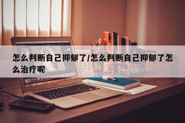 怎么判断自己抑郁了/怎么判断自己抑郁了怎么治疗呢