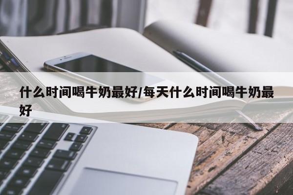什么时间喝牛奶最好/每天什么时间喝牛奶最好