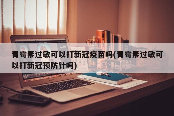 青霉素过敏可以打新冠疫苗吗(青霉素过敏可以打新冠预防针吗)