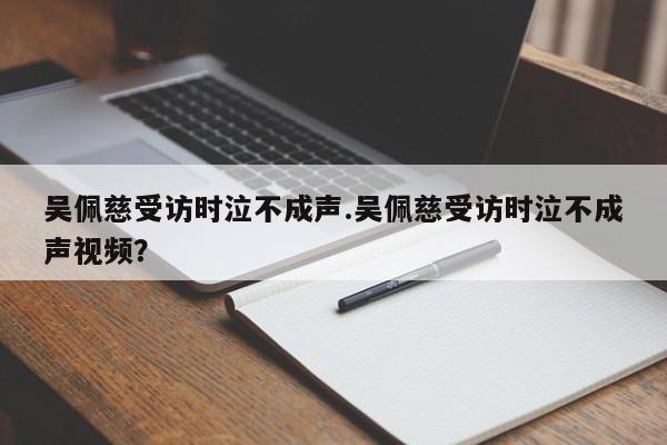吴佩慈受访时泣不成声.吴佩慈受访时泣不成声视频？