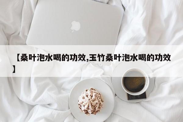 【桑叶泡水喝的功效,玉竹桑叶泡水喝的功效】