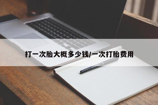 打一次胎大概多少钱/一次打胎费用