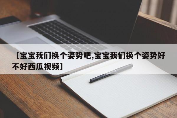 【宝宝我们换个姿势吧,宝宝我们换个姿势好不好西瓜视频】