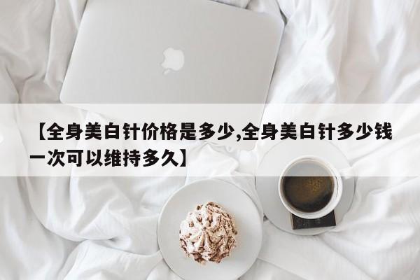 【全身美白针价格是多少,全身美白针多少钱一次可以维持多久】
