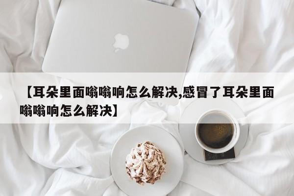 【耳朵里面嗡嗡响怎么解决,感冒了耳朵里面嗡嗡响怎么解决】