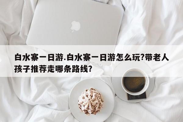 白水寨一日游.白水寨一日游怎么玩?带老人孩子推荐走哪条路线？
