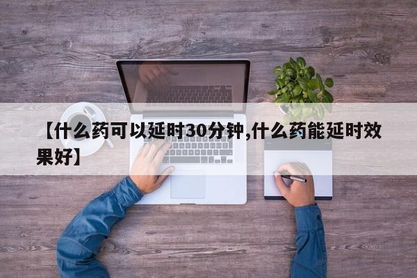 【什么药可以延时30分钟,什么药能延时效果好】