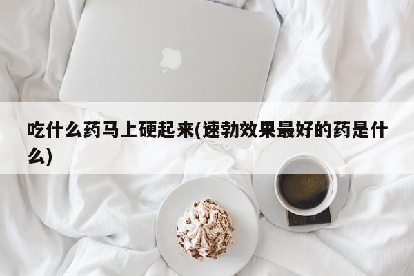 吃什么药马上硬起来(速勃效果最好的药是什么)