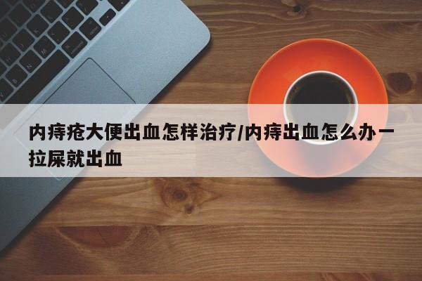 内痔疮大便出血怎样治疗/内痔出血怎么办一拉屎就出血