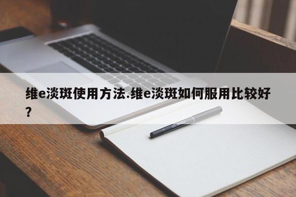维e淡斑使用方法.维e淡斑如何服用比较好？