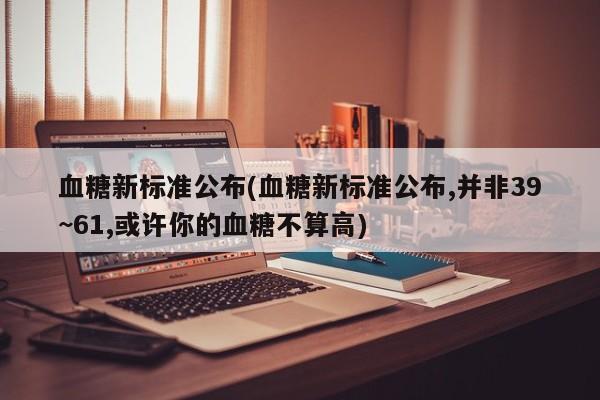 血糖新标准公布(血糖新标准公布,并非39~61,或许你的血糖不算高)