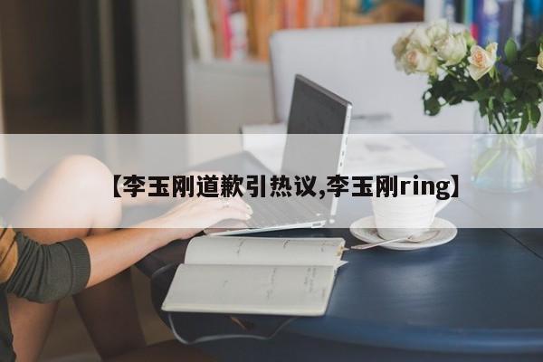 【李玉刚道歉引热议,李玉刚ring】