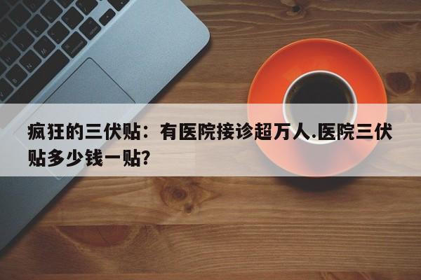 疯狂的三伏贴：有医院接诊超万人.医院三伏贴多少钱一贴？