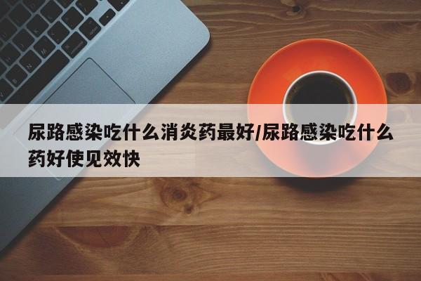 尿路感染吃什么消炎药最好/尿路感染吃什么药好使见效快