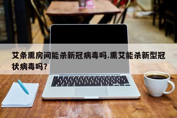 艾条熏房间能杀新冠病毒吗.熏艾能杀新型冠状病毒吗？