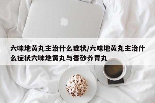 六味地黄丸主治什么症状/六味地黄丸主治什么症状六味地黄丸与香砂养胃丸